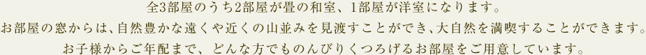全3部屋のうち2部屋が畳の和室、1部屋が洋室になります。お部屋の窓からは、自然豊かな遠くや近くの山並みを見渡すことができ、大自然を満喫することができます。お子様からご年配まで、どんな方でものんびりくつろげるお部屋をご用意しています。